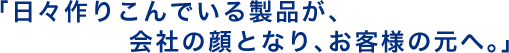 「日々作りこんでいる製品が、 会社の顔となり、お客様の元へ。」