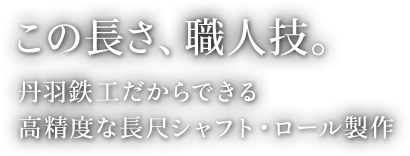 この長さ、職人技。丹羽鉄工だからできる高精度な長尺シャフト・ロール製作