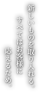 新しいものを取り入れる。 すべてはお客様に 応えるため。