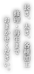 長さ、太さ、各種加工 修理・再生まで おまかせください。