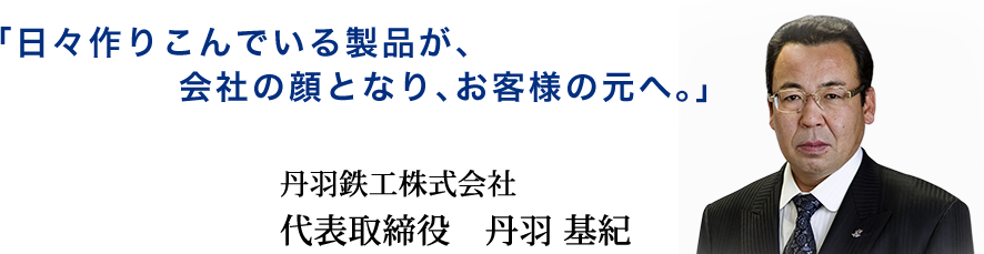 「日々作りこんでいる製品が、会社の顔となり、お客様の元へ。」 丹羽鉄工株式会社 代表取締役　丹羽 基紀